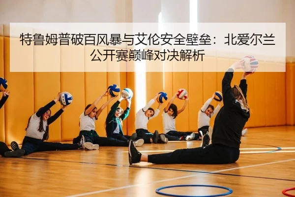 特鲁姆普破百风暴与艾伦安全壁垒：北爱尔兰公开赛巅峰对决解析